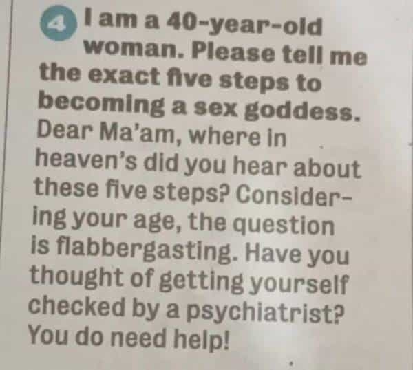 4 I am a 40-year-old woman. Please tell me the exact five steps to becoming a sex goddess. Dear Ma'am, where in heaven's did you hear about these five steps? Considering your age, the question is flabbergasting. Have you thought of getting yourself checked by a psychiatrist? You do need help!