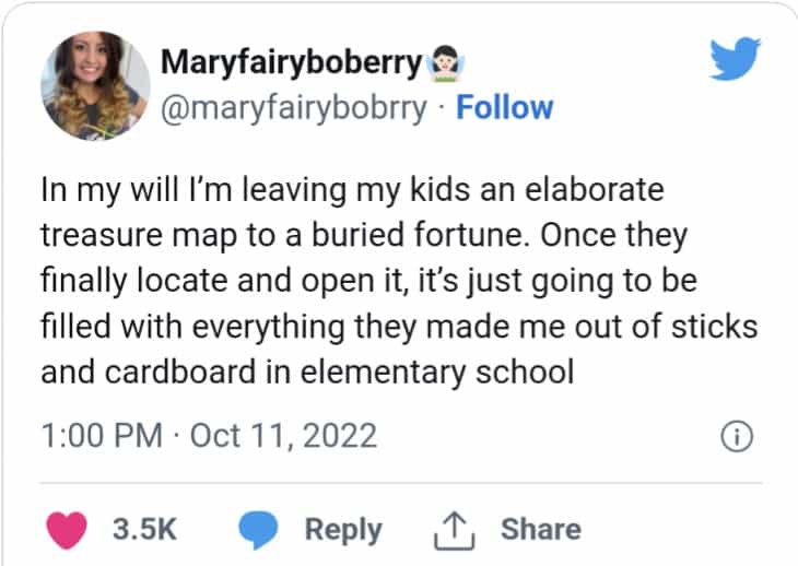 In my will I'm leaving my kids an elaborate treasure map to a buried fortune. Once they finally locate and open it, it's just going to be filled with everything they made me out of sticks and cardboard in elementary school