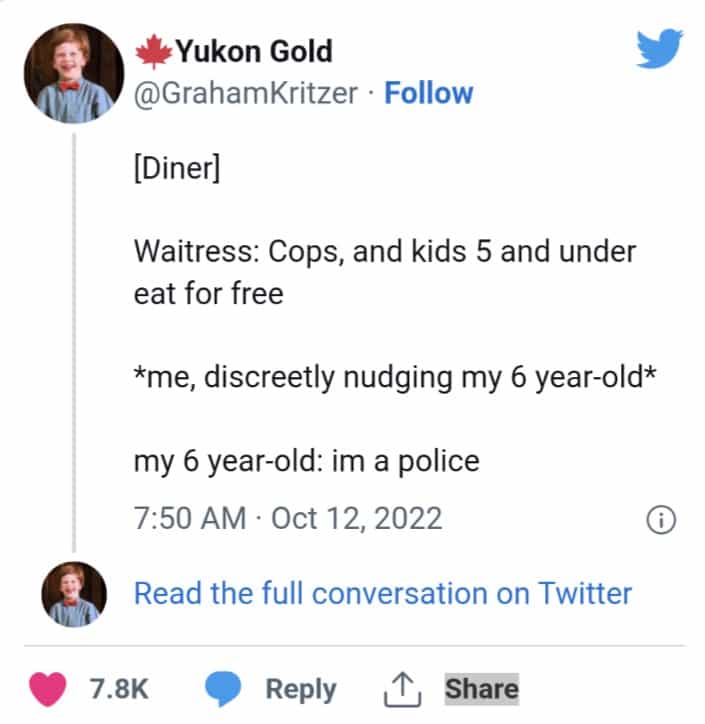 [Diner] Waitress: Cops, and kids 5 and under eat for free *me, discreetly nudging my 6 year-old* my 6 year-old: im a police