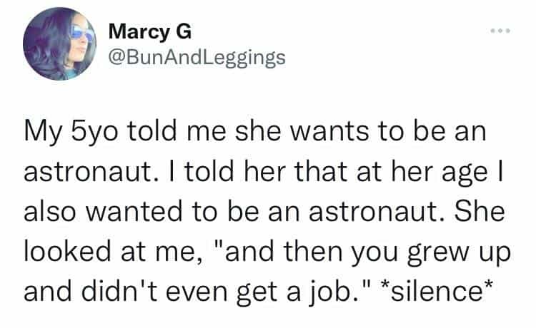 My 5yo told me she wants to be an astronaut. I told her that at her age I also wanted to be an astronaut. She looked at me, "and then you grew up and didn't even get a job." *silence*