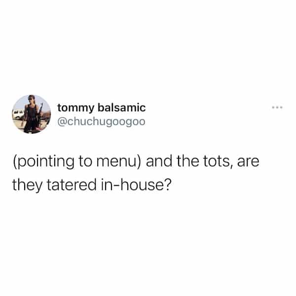 (pointing to menu) and the tots, are they tatered in-house?