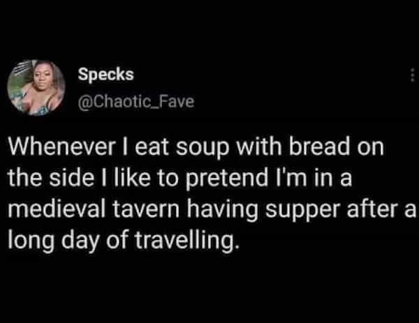 Whenever I eat soup with bread on the side I like to pretend I'm in a medieval tavern having supper after a long day of travelling.