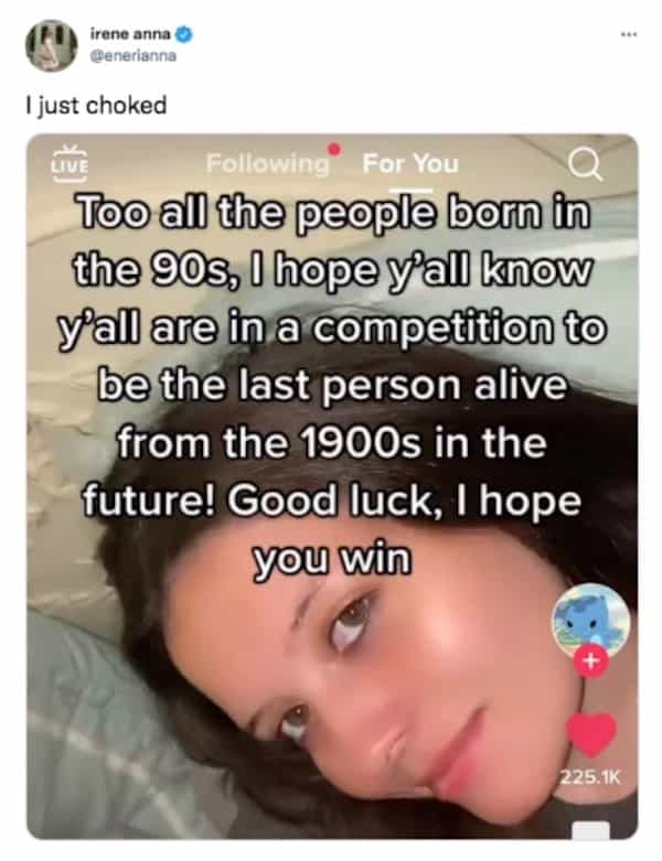 Too all the people born in the 90s, I hope y'all know y'all are in a competition to be the last person alive from the 1900s in the future! Good luck, I hope you win