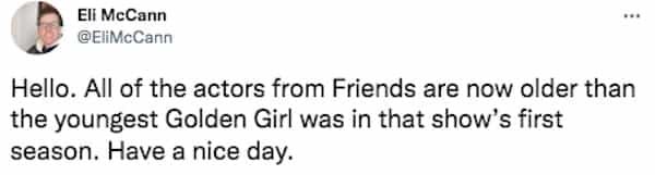 Hello. All of the actors from Friends are now older than the youngest Golden Girl was in that show's first season. Have a nice day.