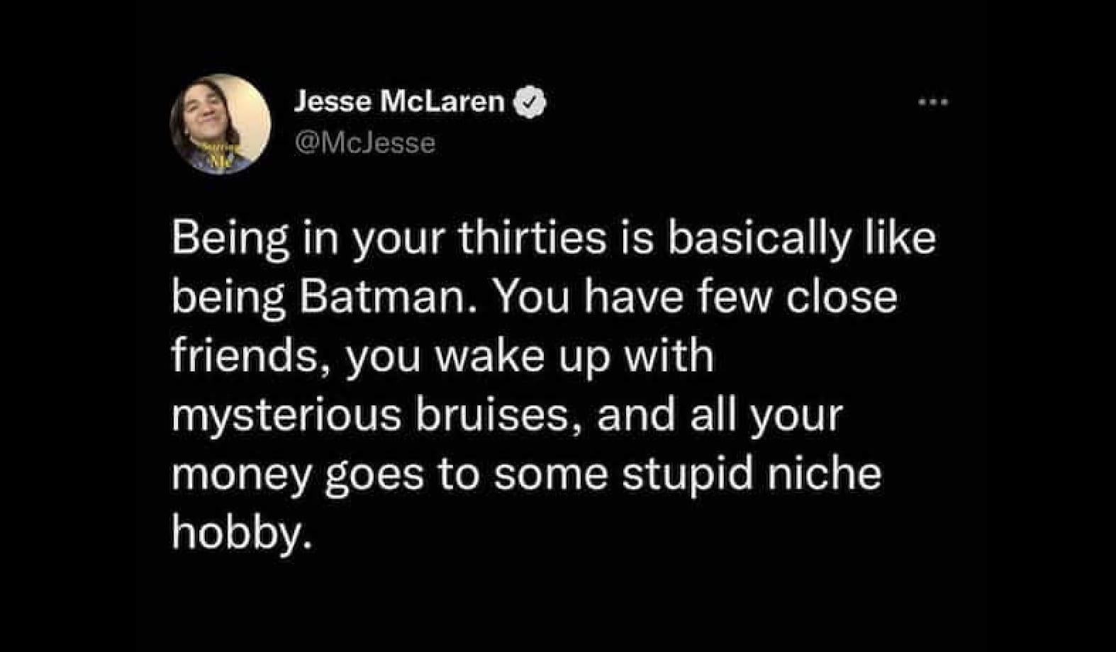Jesse McLaren O @Mclesse Being in your thirties is basically like being Batman. You have few close friends, you wake up with mysterious bruises, and all your money goes to some stupid niche
