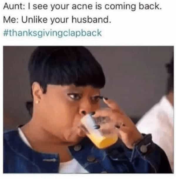 Aunt: I see your acne is coming back. Me: Unlike your husband.