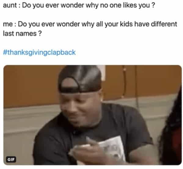 aunt: Do you ever wonder why no one likes you ? me: Do you ever wonder why all your kids have different last names?