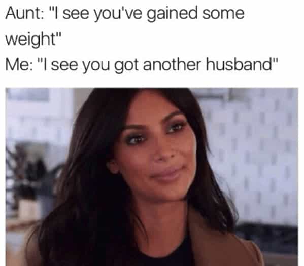 Aunt: "I see you've gained some weight" Me: "I see you got another husband"