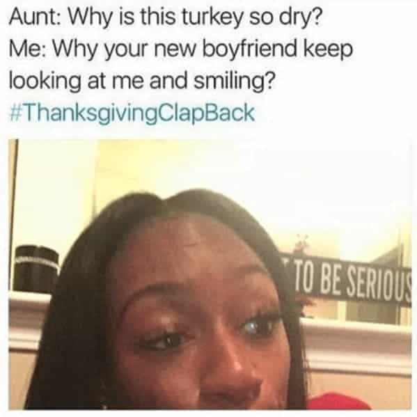Aunt: Why is this turkey so dry? Me: Why your new boyfriend keep looking at me and smiling?