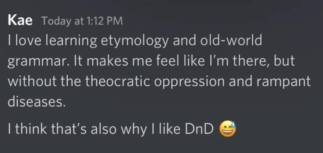 Kae Today at 1:12 PM I love learning etymology and old-world grammar. It makes me feel like I'm there, but without the theocratic oppression and rampant diseases. I think that's also why I like DnD