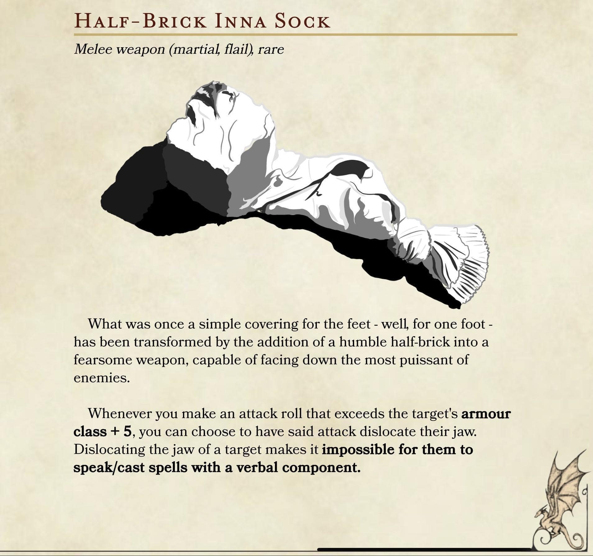 HALF-BRICK INNA SOCK Melee weapon (martial, flail), rare What was once a simple covering for the feet - well, for one foot - has been transformed by the addition of a humble half-brick into a fearsome weapon, capable of facing down the most puissant of enemies. Whenever you make an attack roll that exceeds the target's armour class + 5, you can choose to have said attack dislocate their jaw. Dislocating the jaw of a target makes it impossible for them to speak/cast spells with a verbal component.