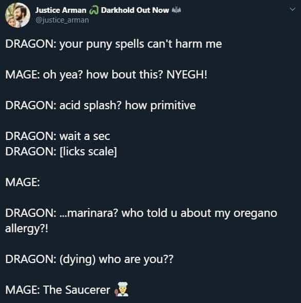 Justice Arman c) Darkhold Out Now %4 @justice arman DRAGON: your puny spells can't harm me MAGE: oh yea? how bout this? NYEGH! DRAGON: acid splash? how primitive DRAGON: wait a sec DRAGON: [licks scale] MAGE: DRAGON: .…marinara? who told u about my oregano allergy?! DRAGON: (dying) who are you?? MAGE: The Saucerer