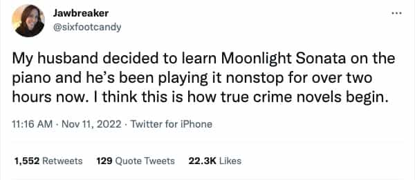 My husband decided to learn Moonlight Sonata on the piano and he's been playing it nonstop for over two hours now. I think this is how true crime novels begin.