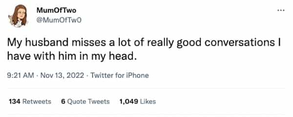 My husband misses a lot of really good conversations I have with him in my head.