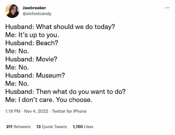 Husband: What should we do today? Me: It's up to you. Husband: Beach? Me: No. Husband: Movie? Me: No. Husband: Museum? Me: No. Husband: Then what do you want to do? Me: I don't care. You choose.