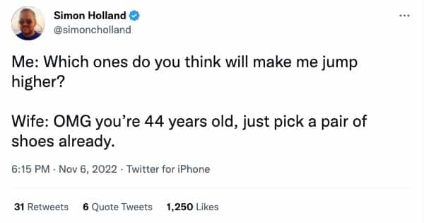 Me: Which ones do you think will make me jump higher? Wife: OMG you're 44 years old, just pick a pair of shoes already.