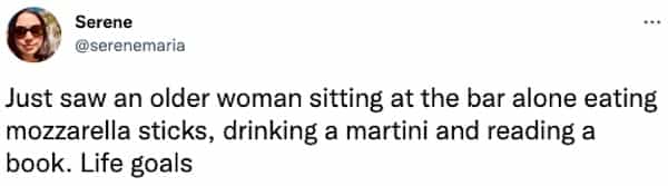 Just saw an older woman sitting at the bar alone eating mozzarella sticks, drinking a martini and reading a book. Life goals