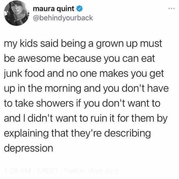 my kids said being a grown up must be awesome because you can eat junk food and no one makes you get up in the morning and you don't have to take showers if you don't want to and I didn't want to ruin it for them by explaining that they're describing depression