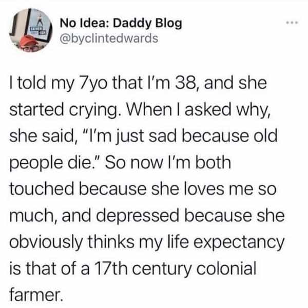 I told my 7yo that I'm 38, and she started crying. When I asked why, she said, "I'm just sad because old people die." So now I'm both touched because she loves me so much, and depressed because she obviously thinks my life expectancy is that of a 17th century colonial farmer.