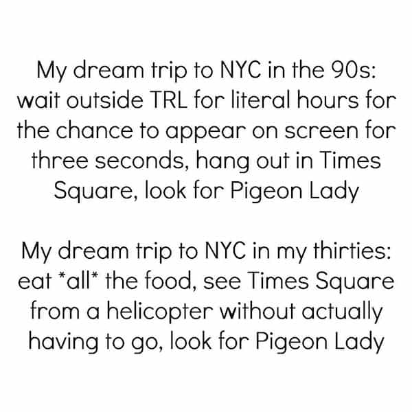 My dream trip to NYC in the 90s: wait outside TRL for literal hours for the chance to appear on screen for three seconds, hang out in Times Square, look for Pigeon Lady My dream trip to NYC in my thirties: eat *all* the food, see Times Square from a helicopter without actually having to go, look for Pigeon Lady