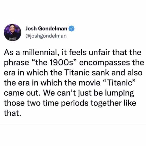 Josh Gondelman @joshgondelman As a millennial, it feels unfair that the phrase "the 1900s" encompasses the era in which the Titanic sank and also the era in which the movie "Titanic" came out. We can't just be lumping those two time periods together like that.
