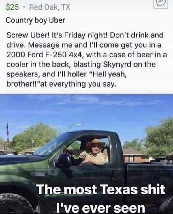 Country boy Uber Screw Uber! It's Friday night! Don't drink and drive. Message me and I'II come get you in a 2000 Ford F-250 4×4, with a case of beer in a cooler in the back, blasting Skynyrd on the speakers, and I'II holler "Hell yeah, brother!!"at everything you say.