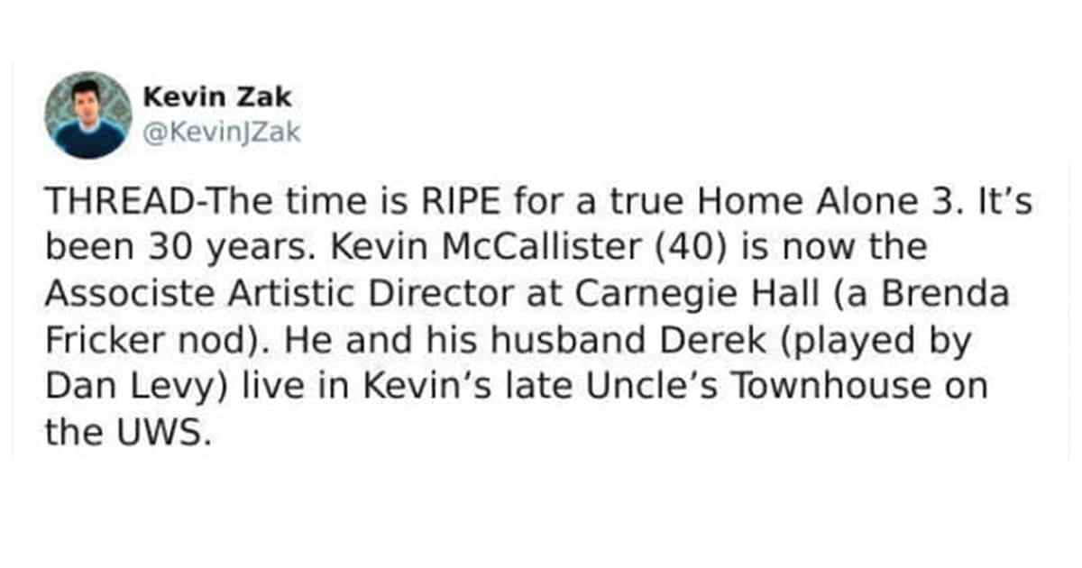 THREAD-The time is RIPE for a true Home Alone 3. It's been 30 years. Kevin McCallister (40) is now the Associste Artistic Director at Carnegie Hall (a Brenda Fricker nod). He and his husband Derek (played by Dan Levy) live in Kevin's late Uncle's Townhouse on the UWS.