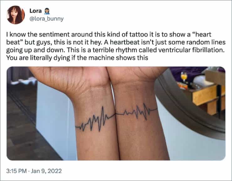 I know the sentiment around this kind of tattoo it is to show a "heart beat" but guys, this is not it hey. A heartbeat isn't just some random lines going up and down. This is a terrible rhythm called ventricular fibrillation. You are literally dying if the machine shows this