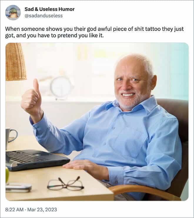 When someone shows you their god awful piece of shit tattoo they just got, and you have to pretend you like
