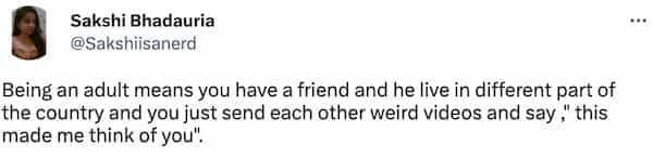 Being an adult means you have a friend and he live in different part of the country and you just send each other weird videos and say, this made me think of you".