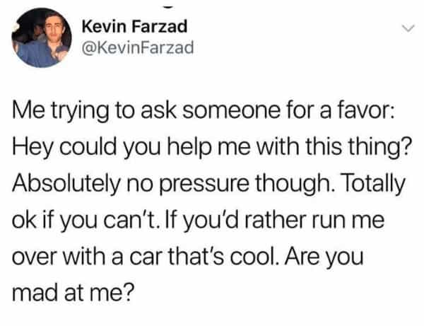 Me trying to ask someone for a favor: Hey could you help me with this thing? Absolutely no pressure though. Totally ok if you can't. If you'd rather run me over with a car that's cool. Are you mad at me?