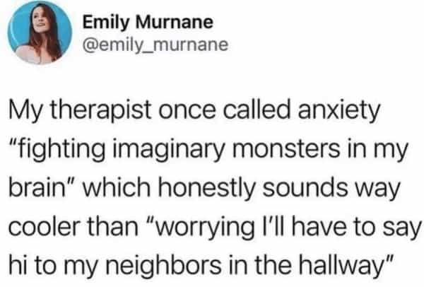 My therapist once called anxiety "fighting imaginary monsters in my brain" which honestly sounds way cooler than "worrying I'll have to say hi to my neighbors in the hallway"