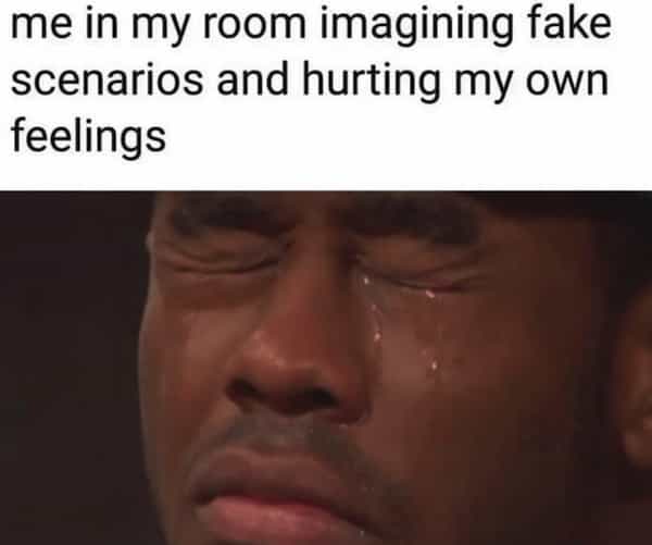 me in my room imagining fake scenarios and hurting my own feelings