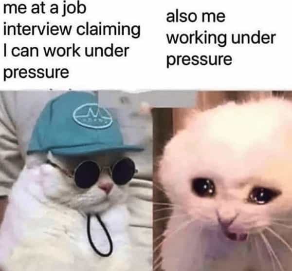 me at a job interview claiming I can work under pressure also me working under pressure