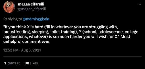 "If you think X is hard (fill in whatever you are struggling with, breastfeeding, sleeping, toilet training), Y (school, adolescence, college applications, whatever) is so much harder you will wish for X. Most unhelpful comment ever.