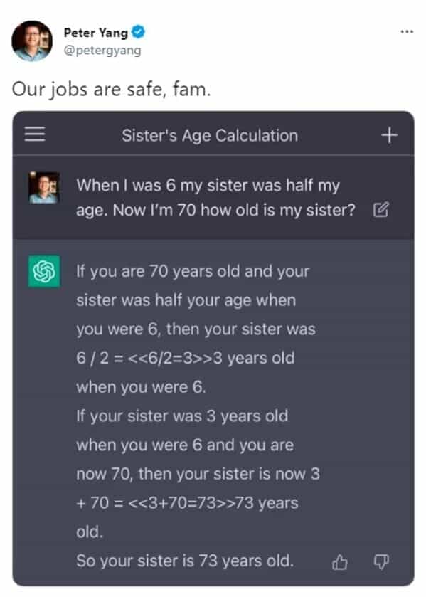 Our jobs are safe, fam. Sister's Age Calculation When I was 6 my sister was half my age. Now I'm 70 how old is my sister? If you are 70 years old and your sister was half your age when you were 6, then your sister was 6 / 2 = 3 years old when you were 6. If your sister was 3 years old when you were 6 and you are now 70, then your sister is now 3 + 70 = 73 years old. So your sister is 73 years old.