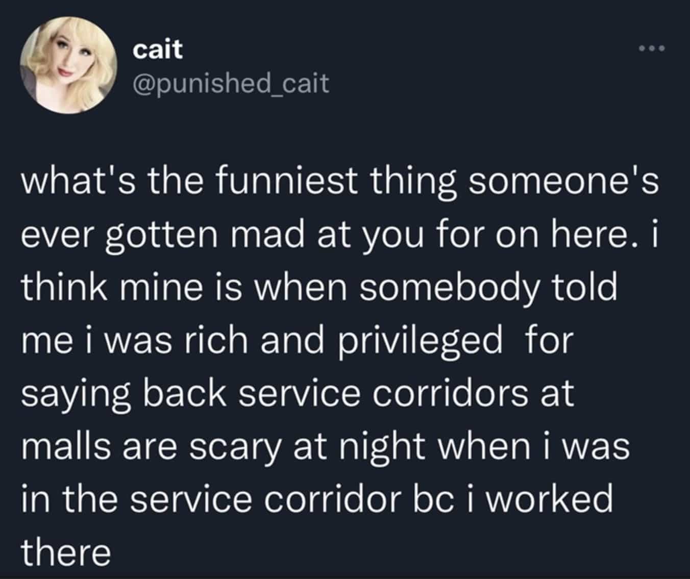 what's the funniest thing someone's ever gotten mad at you for on here. i think mine is when somebody told me i was rich and privileged for saying back service corridors at malls are scary at night when i was in the service corridor bc i worked there