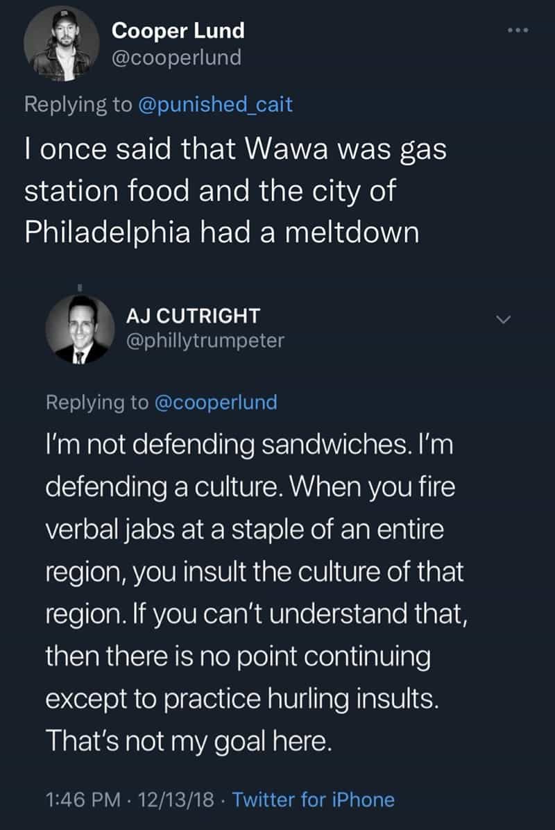 I once said that Wawa was gas station food and the city of Philadelphia had a meltdown I'm not defending sandwiches. I'm defending a culture. When you fire verbal jabs at a staple of an entire region, you insult the culture of that region. If you can't understand that, then there is no point continuing except to practice hurling insults. That's not my goal here.