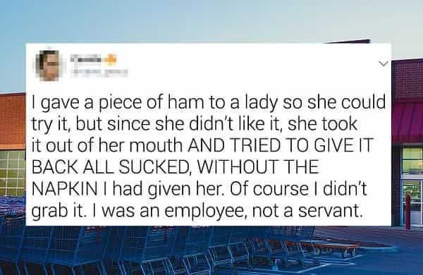 I gave a piece of ham to a lady so she could try it, but since she didn't like it, she took it out of her mouth AND TRIED TO GIVE IT BACK ALL SUCKED, WITHOUT THE NAPKIN I had given her. Of course I didn't grab it. I was an employee, not a servant.