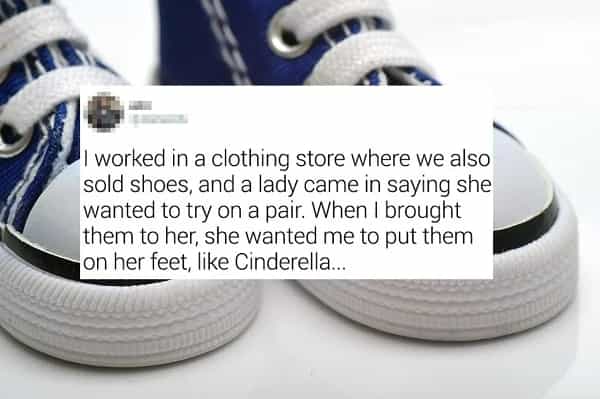 I worked in a clothing store where we also sold shoes, and a lady came in saying she wanted to try on a pair. When I brought them to her, she wanted me to put them on her feet, like Cinderella...