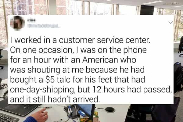 I worked in a customer service center. On one occasion, I was on the phone for an hour with an American who was shouting at me because he had bought a $5 talc for his feet that had one-day-shipping, but 12 hours had passed. and it still hadn't arrived.