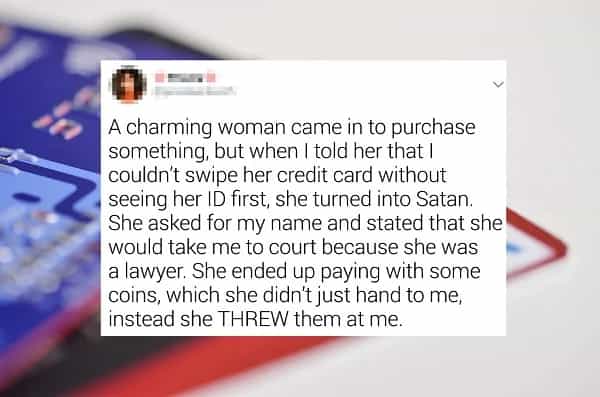 A charming woman came in to purchase something, but when I told her that I couldn't swipe her credit card without seeing her ID first, she turned into Satan. She asked for my name and stated that she would take me to court because she was a lawyer. She ended up paying with some coins, which she didn't just hand to me, instead she THREW them at me.
