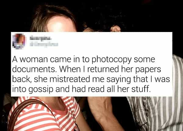 A woman came in to photocopy some documents. When I returned her papers back, she mistreated me saying that I was into gossip and had read all her stuff.