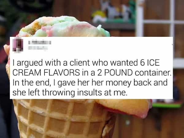 I argued with a client who wanted 6 ICE CREAM FLAVORS in a 2 POUND container. In the end, I gave her her money back and she left throwing insults at me.