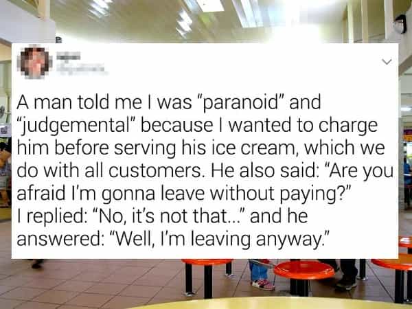 A man told me I was "paranoid" and ! "judgemental" because I wanted to charge him before serving his ice cream, which we do with all customers. He also said: "Are you afraid I'm gonna leave without paying?" |I replied: "No, it's not that.. and he answered: "Well, I'm leaving anyway."
