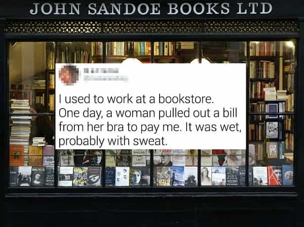 I used to work at a bookstore. One day, a woman pulled out a bill from her bra to pay me. It was wet, probably with sweat.