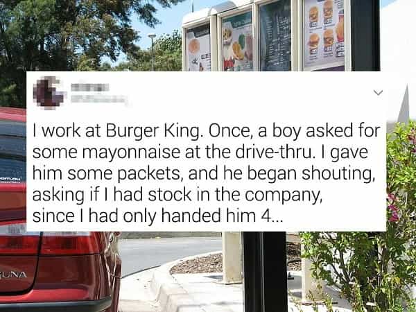 I work at Burger King. Once, a boy asked for some mayonnaise at the drive-thru. I gave him some packets, and he began shouting, asking if I had stock in the company, since I had only handed him 4...