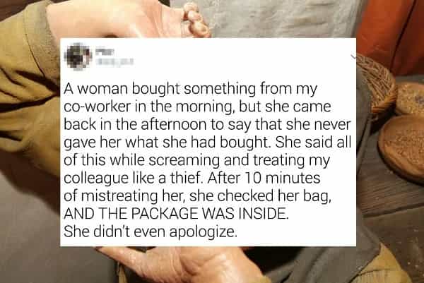 A woman bought something from my co-worker in the morning, but she came back in the afternoon to say that she never gave her what she had bought. She said all of this while screaming and treating my colleague like a thief. After 10 minutes of mistreating her, she checked her bag, AND THE PACKAGE WAS INSIDE. She didn't even apologize.