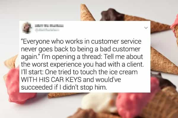 "Everyone who works in customer service never goes back to being a bad customer again." I'm opening a thread: Tell me about the worst experience you had with a client. I'll start: One tried to touch the ice cream WITH HIS CAR KEYS and would've succeeded if I didn't stop him.