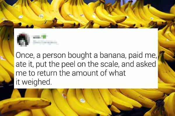 Once, a person bought a banana, paid me, ate it, put the peel on the scale, and asked me to return the amount of what it weighed.